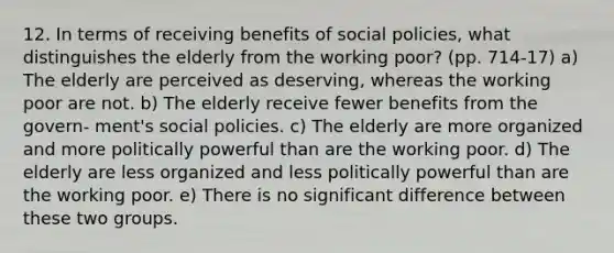 12. In terms of receiving benefits of social policies, what distinguishes the elderly from the working poor? (pp. 714-17) a) The elderly are perceived as deserving, whereas the working poor are not. b) The elderly receive fewer benefits from the govern- ment's social policies. c) The elderly are more organized and more politically powerful than are the working poor. d) The elderly are less organized and less politically powerful than are the working poor. e) There is no significant difference between these two groups.