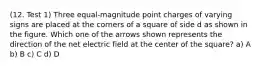 (12. Test 1) Three equal-magnitude point charges of varying signs are placed at the corners of a square of side d as shown in the figure. Which one of the arrows shown represents the direction of the net electric field at the center of the square? a) A b) B c) C d) D