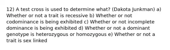 12) A test cross is used to determine what? (Dakota Junkman) a) Whether or not a trait is recessive b) Whether or not codominance is being exhibited c) Whether or not incomplete dominance is being exhibited d) Whether or not a dominant genotype is heterozygous or homozygous e) Whether or not a trait is sex linked