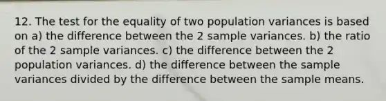 12. The test for the equality of two population variances is based on a) the difference between the 2 sample variances. b) the ratio of the 2 sample variances. c) the difference between the 2 population variances. d) the difference between the sample variances divided by the difference between the sample means.