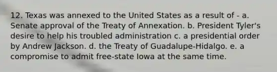 12. Texas was annexed to the United States as a result of - a. Senate approval of the Treaty of Annexation. b. President Tyler's desire to help his troubled administration c. a presidential order by Andrew Jackson. d. the Treaty of Guadalupe-Hidalgo. e. a compromise to admit free-state Iowa at the same time.