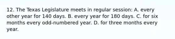 12. The Texas Legislature meets in regular session: A. every other year for 140 days. B. every year for 180 days. C. for six months every odd-numbered year. D. for three months every year.