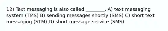 12) Text messaging is also called ________. A) text messaging system (TMS) B) sending messages shortly (SMS) C) short text messaging (STM) D) short message service (SMS)