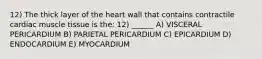 12) The thick layer of the heart wall that contains contractile cardiac muscle tissue is the: 12) ______ A) VISCERAL PERICARDIUM B) PARIETAL PERICARDIUM C) EPICARDIUM D) ENDOCARDIUM E) MYOCARDIUM