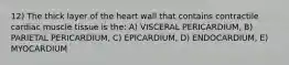 12) The thick layer of the heart wall that contains contractile cardiac muscle tissue is the: A) VISCERAL PERICARDIUM, B) PARIETAL PERICARDIUM, C) EPICARDIUM, D) ENDOCARDIUM, E) MYOCARDIUM