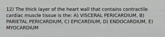 12) The thick layer of <a href='https://www.questionai.com/knowledge/kya8ocqc6o-the-heart' class='anchor-knowledge'>the heart</a> wall that contains contractile cardiac <a href='https://www.questionai.com/knowledge/kMDq0yZc0j-muscle-tissue' class='anchor-knowledge'>muscle tissue</a> is the: A) VISCERAL PERICARDIUM, B) PARIETAL PERICARDIUM, C) EPICARDIUM, D) ENDOCARDIUM, E) MYOCARDIUM