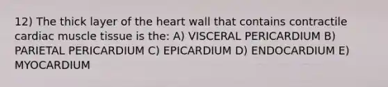 12) The thick layer of <a href='https://www.questionai.com/knowledge/kya8ocqc6o-the-heart' class='anchor-knowledge'>the heart</a> wall that contains contractile cardiac <a href='https://www.questionai.com/knowledge/kMDq0yZc0j-muscle-tissue' class='anchor-knowledge'>muscle tissue</a> is the: A) VISCERAL PERICARDIUM B) PARIETAL PERICARDIUM C) EPICARDIUM D) ENDOCARDIUM E) MYOCARDIUM