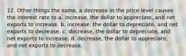 12. Other things the same, a decrease in the price level causes the interest rate to a. increase, the dollar to appreciate, and net exports to increase. b. increase, the dollar to depreciate, and net exports to decrease. c. decrease, the dollar to depreciate, and net exports to increase. d. decrease, the dollar to appreciate, and net exports to decrease.