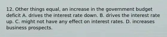 12. Other things equal, an increase in the government budget deficit A. drives the interest rate down. B. drives the interest rate up. C. might not have any effect on interest rates. D. increases business prospects.