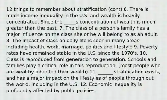 12 things to remember about stratification (cont) 6. There is much income inequality in the U.S. and wealth is heavily concentrated. Since the _____s concentration of wealth is much greater than the past. 7. The class of a person's family has a major influence on the class she or he will belong to as an adult. 8. The impact of class on daily life is seen in many areas including health, work, marriage, politics and lifestyle 9. Poverty rates have remained stable in the U.S. since the 1970's. 10. Class is reproduced from generation to generation. Schools and families play a critical role in this reproduction. (most people who are wealthy inherited their wealth) 11. ______ stratification exists, and has a major impact on the lifestyles of people through out the world, including in the U.S. 12. Economic inequality is profoundly affected by public policies.