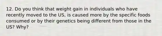 12. Do you think that weight gain in individuals who have recently moved to the US, is caused more by the specific foods consumed or by their genetics being different from those in the US? Why?