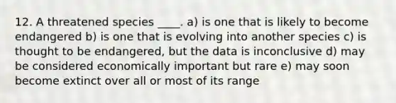 12. A threatened species ____. a) is one that is likely to become endangered b) is one that is evolving into another species c) is thought to be endangered, but the data is inconclusive d) may be considered economically important but rare e) may soon become extinct over all or most of its range