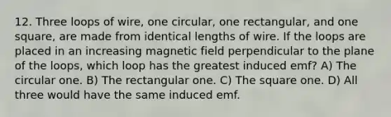 12. Three loops of wire, one circular, one rectangular, and one square, are made from identical lengths of wire. If the loops are placed in an increasing magnetic field perpendicular to the plane of the loops, which loop has the greatest induced emf? A) The circular one. B) The rectangular one. C) The square one. D) All three would have the same induced emf.