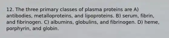 12. The three primary classes of plasma proteins are A) antibodies, metalloproteins, and lipoproteins. B) serum, fibrin, and fibrinogen. C) albumins, globulins, and fibrinogen. D) heme, porphyrin, and globin.