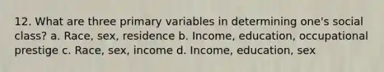 12. What are three primary variables in determining one's social class? a. Race, sex, residence b. Income, education, occupational prestige c. Race, sex, income d. Income, education, sex