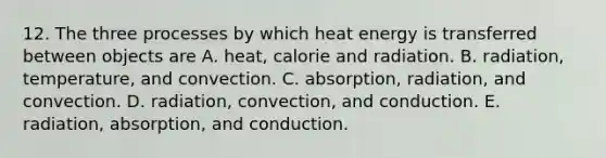 12. The three processes by which heat energy is transferred between objects are A. heat, calorie and radiation. B. radiation, temperature, and convection. C. absorption, radiation, and convection. D. radiation, convection, and conduction. E. radiation, absorption, and conduction.