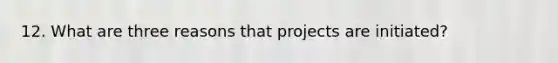 12. What are three reasons that projects are initiated?