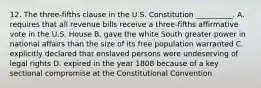 12. The three-fifths clause in the U.S. Constitution __________. A. requires that all revenue bills receive a three-fifths affirmative vote in the U.S. House B. gave the white South greater power in national affairs than the size of its free population warranted C. explicitly declared that enslaved persons were undeserving of legal rights D. expired in the year 1808 because of a key sectional compromise at the Constitutional Convention