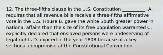 12. The three-fifths clause in the U.S. Constitution __________. A. requires that all revenue bills receive a three-fifths affirmative vote in the U.S. House B. gave the white South greater power in national affairs than the size of its free population warranted C. explicitly declared that enslaved persons were undeserving of legal rights D. expired in the year 1808 because of a key sectional compromise at <a href='https://www.questionai.com/knowledge/knd5xy61DJ-the-constitutional-convention' class='anchor-knowledge'>the constitutional convention</a>