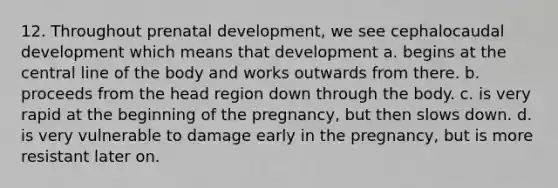 12. Throughout prenatal development, we see cephalocaudal development which means that development a. begins at the central line of the body and works outwards from there. b. proceeds from the head region down through the body. c. is very rapid at the beginning of the pregnancy, but then slows down. d. is very vulnerable to damage early in the pregnancy, but is more resistant later on.