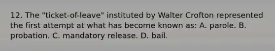 12. The "ticket-of-leave" instituted by Walter Crofton represented the first attempt at what has become known as: A. parole. B. probation. C. mandatory release. D. bail.