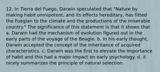 12. In Tierra del Fuego, Darwin speculated that "Nature by making habit omnipotent, and its effects hereditary, has fitted the Fuegian to the climate and the productions of the miserable country." The significance of this statement is that it shows that a. Darwin had the mechanism of evolution figured out in the early parts of the voyage of the Beagle. b. In his early thought, Darwin accepted the concept of the inheritance of acquired characteristics. c. Darwin was the first to elevate the importance of habit and this had a major impact on early psychology. d. it nicely summarizes the principle of natural selection.