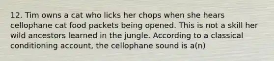 12. Tim owns a cat who licks her chops when she hears cellophane cat food packets being opened. This is not a skill her wild ancestors learned in the jungle. According to a classical conditioning account, the cellophane sound is a(n)