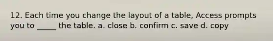 12. Each time you change the layout of a table, Access prompts you to _____ the table. a. close b. confirm c. save d. copy