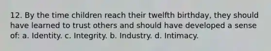 12. By the time children reach their twelfth birthday, they should have learned to trust others and should have developed a sense of: a. Identity. c. Integrity. b. Industry. d. Intimacy.