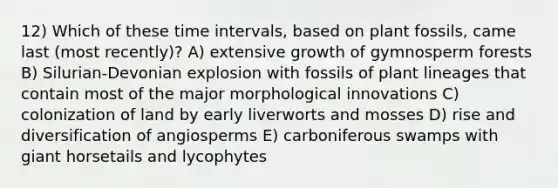 12) Which of these time intervals, based on plant fossils, came last (most recently)? A) extensive growth of gymnosperm forests B) Silurian-Devonian explosion with fossils of plant lineages that contain most of the major morphological innovations C) colonization of land by early liverworts and mosses D) rise and diversification of angiosperms E) carboniferous swamps with giant horsetails and lycophytes