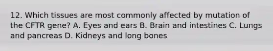 12. Which tissues are most commonly affected by mutation of the CFTR gene? A. Eyes and ears B. Brain and intestines C. Lungs and pancreas D. Kidneys and long bones