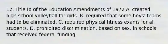 12. Title IX of the Education Amendments of 1972 A. created high school volleyball for girls. B. required that some boys' teams had to be eliminated. C. required physical fitness exams for all students. D. prohibited discrimination, based on sex, in schools that received federal funding.