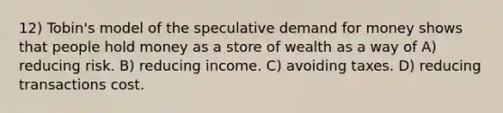 12) Tobin's model of the speculative demand for money shows that people hold money as a store of wealth as a way of A) reducing risk. B) reducing income. C) avoiding taxes. D) reducing transactions cost.