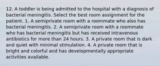 12. A toddler is being admitted to the hospital with a diagnosis of bacterial meningitis. Select the best room assignment for the patient. 1. A semiprivate room with a roommate who also has bacterial meningitis. 2. A semiprivate room with a roommate who has bacterial meningitis but has received intravenous antibiotics for more than 24 hours. 3. A private room that is dark and quiet with minimal stimulation. 4. A private room that is bright and colorful and has developmentally appropriate activities available.