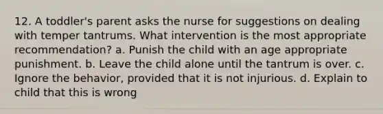 12. A toddler's parent asks the nurse for suggestions on dealing with temper tantrums. What intervention is the most appropriate recommendation? a. Punish the child with an age appropriate punishment. b. Leave the child alone until the tantrum is over. c. Ignore the behavior, provided that it is not injurious. d. Explain to child that this is wrong