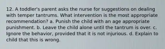 12. A toddler's parent asks the nurse for suggestions on dealing with temper tantrums. What intervention is the most appropriate recommendation? a. Punish the child with an age appropriate punishment. b. Leave the child alone until the tantrum is over. c. Ignore the behavior, provided that it is not injurious. d. Explain to child that this is wrong.