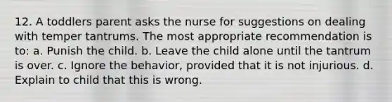 12. A toddlers parent asks the nurse for suggestions on dealing with temper tantrums. The most appropriate recommendation is to: a. Punish the child. b. Leave the child alone until the tantrum is over. c. Ignore the behavior, provided that it is not injurious. d. Explain to child that this is wrong.