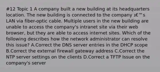 #12 Topic 1 A company built a new building at its headquarters location. The new building is connected to the company ג€™s LAN via fiber-optic cable. Multiple users in the new building are unable to access the company's intranet site via their web browser, but they are able to access internet sites. Which of the following describes how the network administrator can resolve this issue? A.Correct the DNS server entries in the DHCP scope B.Correct the external firewall gateway address C.Correct the NTP server settings on the clients D.Correct a TFTP Issue on the company's server