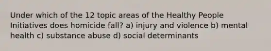 Under which of the 12 topic areas of the Healthy People Initiatives does homicide fall? a) injury and violence b) mental health c) substance abuse d) social determinants