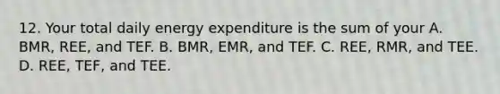 12. Your total daily energy expenditure is the sum of your A. BMR, REE, and TEF. B. BMR, EMR, and TEF. C. REE, RMR, and TEE. D. REE, TEF, and TEE.