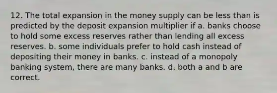 12. The total expansion in the money supply can be less than is predicted by the deposit expansion multiplier if a. banks choose to hold some excess reserves rather than lending all excess reserves. b. some individuals prefer to hold cash instead of depositing their money in banks. c. instead of a monopoly banking system, there are many banks. d. both a and b are correct.