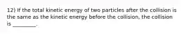 12) If the total kinetic energy of two particles after the collision is the same as the kinetic energy before the collision, the collision is _________.