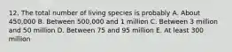 12. The total number of living species is probably A. About 450,000 B. Between 500,000 and 1 million C. Between 3 million and 50 million D. Between 75 and 95 million E. At least 300 million