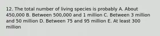 12. The total number of living species is probably A. About 450,000 B. Between 500,000 and 1 million C. Between 3 million and 50 million D. Between 75 and 95 million E. At least 300 million