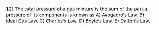 12) The total pressure of a gas mixture is the sum of the partial pressure of its components is known as A) <a href='https://www.questionai.com/knowledge/kKAZCdZu0i-avogadros-law' class='anchor-knowledge'>avogadro's law</a>. B) Ideal Gas Law. C) Charles's Law. D) <a href='https://www.questionai.com/knowledge/kdvBalZ1bx-boyles-law' class='anchor-knowledge'>boyle's law</a>. E) Dalton's Law.