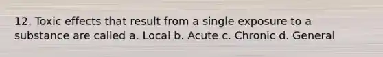 12. Toxic effects that result from a single exposure to a substance are called a. Local b. Acute c. Chronic d. General