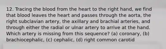 12. Tracing the blood from the heart to the right hand, we find that blood leaves the heart and passes through the aorta, the right subclavian artery, the axillary and brachial arteries, and through either the radial or ulnar artery to arrive at the hand. Which artery is missing from this sequence? (a) coronary, (b) brachiocephalic, (c) cephalic, (d) right common carotid