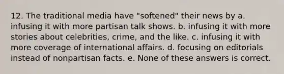 12. The traditional media have "softened" their news by a. infusing it with more partisan talk shows. b. infusing it with more stories about celebrities, crime, and the like. c. infusing it with more coverage of international affairs. d. focusing on editorials instead of nonpartisan facts. e. None of these answers is correct.