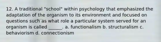 12. A traditional "school" within psychology that emphasized the adaptation of the organism to its environment and focused on questions such as what role a particular system served for an organism is called ______. a. functionalism b. structuralism c. behaviorism d. connectionism