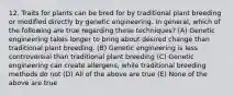 12. Traits for plants can be bred for by traditional plant breeding or modified directly by genetic engineering. In general, which of the following are true regarding these techniques? (A) Genetic engineering takes longer to bring about desired change than traditional plant breeding. (B) Genetic engineering is less controversial than traditional plant breeding (C) Genetic engineering can create allergens, while traditional breeding methods do not (D) All of the above are true (E) None of the above are true